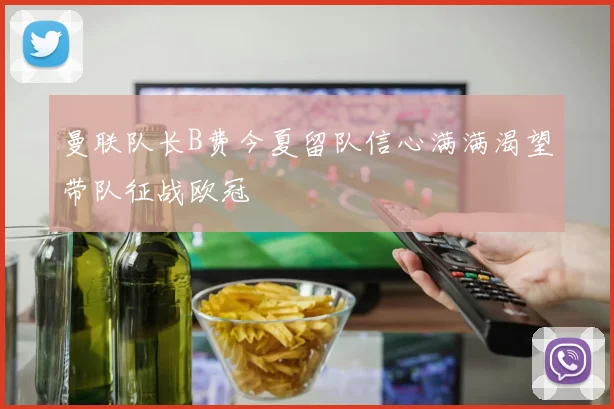 曼联队长B费今夏留队信心满满渴望带队征战欧冠