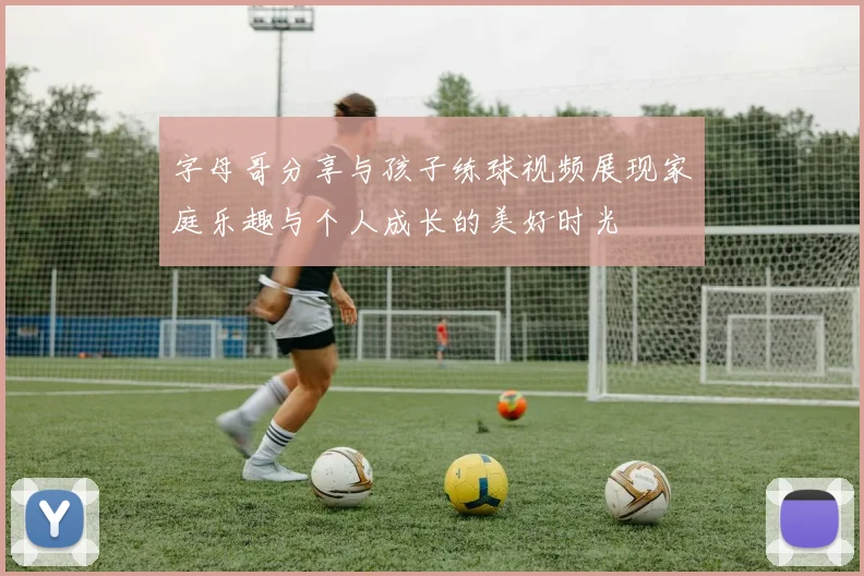 字母哥分享与孩子练球视频展现家庭乐趣与个人成长的美好时光
