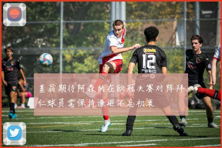 基翁期待阿森纳在欧冠决赛对阵拜仁球员需保持谦逊不忘初衷