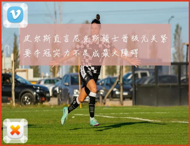 皮尔斯直言尼克斯骑士晋级无关紧要夺冠实力不足成最大障碍