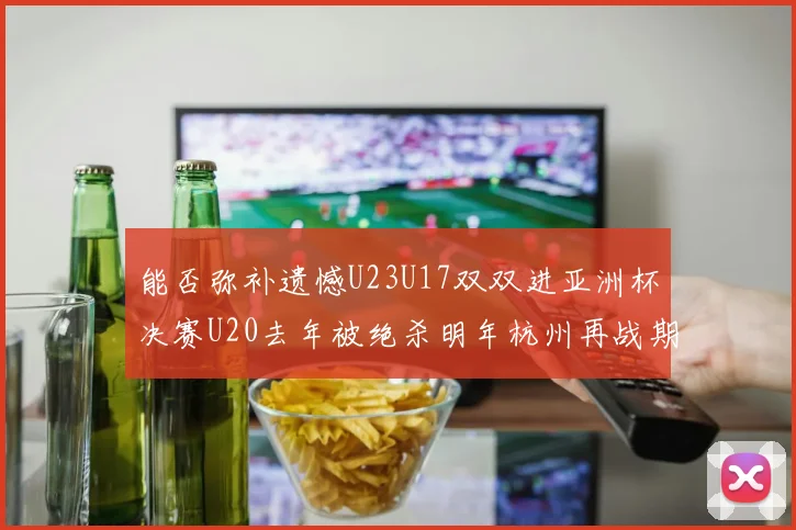 能否弥补遗憾U23U17双双进亚洲杯决赛U20去年被绝杀明年杭州再战期待辉煌
