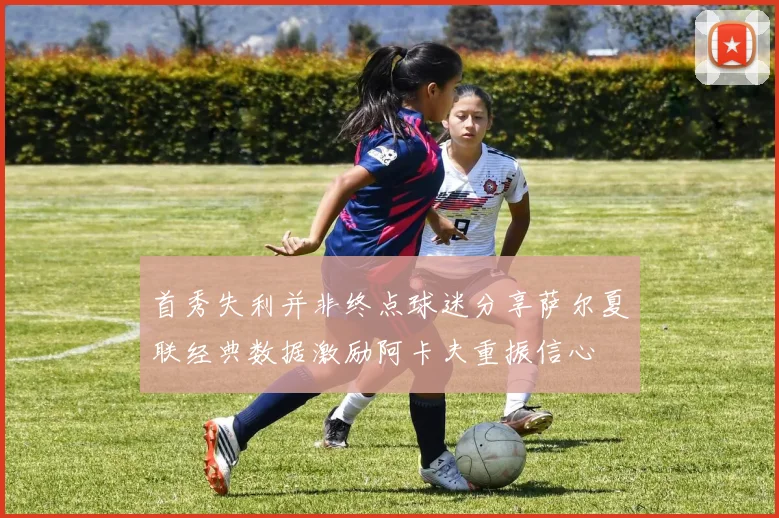 首秀失利并非终点球迷分享萨尔夏联经典数据激励阿卡夫重振信心