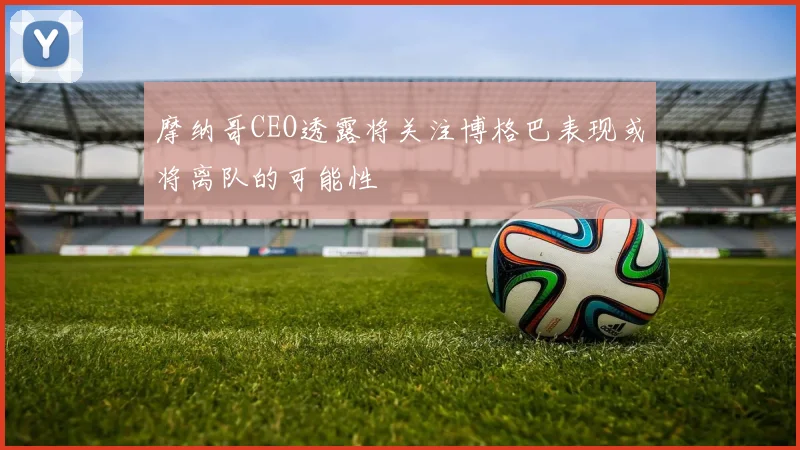 摩纳哥CEO透露将关注博格巴表现或将离队的可能性