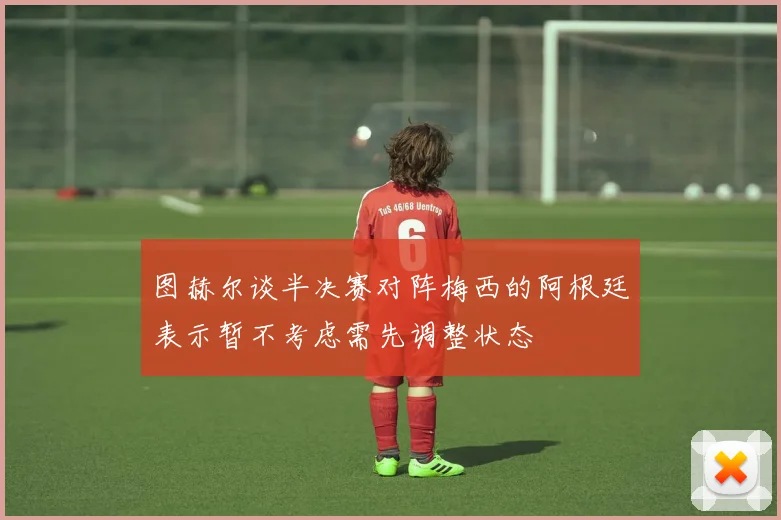图赫尔谈半决赛对阵梅西的阿根廷表示暂不考虑需先调整状态